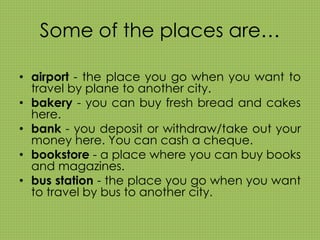 Some of the places are… 
• airport - the place you go when you want to 
travel by plane to another city. 
• bakery - you can buy fresh bread and cakes 
here. 
• bank - you deposit or withdraw/take out your 
money here. You can cash a cheque. 
• bookstore - a place where you can buy books 
and magazines. 
• bus station - the place you go when you want 
to travel by bus to another city. 
 