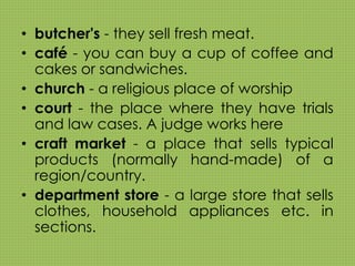 • butcher's - they sell fresh meat. 
• café - you can buy a cup of coffee and 
cakes or sandwiches. 
• church - a religious place of worship 
• court - the place where they have trials 
and law cases. A judge works here 
• craft market - a place that sells typical 
products (normally hand-made) of a 
region/country. 
• department store - a large store that sells 
clothes, household appliances etc. in 
sections. 
 