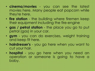 • cinema/movies - you can see the latest 
movies here. Many people eat popcorn while 
they're here. 
• fire station - the building where firemen keep 
their equipment including the fire-engine 
• gas / petrol station - the place you go to put 
petrol (gas) in your car. 
• gym - you can do exercises, weight training 
and keep fit here. 
• hairdresser's - you go here when you want to 
cut your hair. 
• hospital - you go here when you need an 
operation or someone is going to have a 
baby. 
 