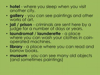 • hotel - where you sleep when you visit 
another city. 
• gallery - you can see paintings and other 
works of art. 
• jail / prison - criminals are sent here by a 
judge for a number of days or years. 
• laundromat / launderette - a place 
where you can wash your clothes in coin-operated 
machines. 
• library - a place where you can read and 
borrow books. 
• museum - you can see many old objects 
(and sometimes paintings) 
 
