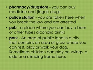 • pharmacy/drugstore - you can buy 
medicine and (legal) drugs. 
• police station - you are taken here when 
you break the law and are arrested 
• pub - a place where you can buy a beer 
or other types alcoholic drinks 
• park - An area of public land in a city 
that contains an area of grass where you 
can rest, play or walk your dog. 
Sometimes children can play on swings, a 
slide or a climbing frame here. 
 