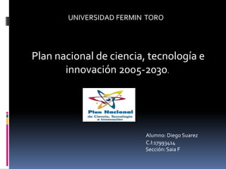 UNIVERSIDAD FERMIN TORO
Plan nacional de ciencia, tecnología e
innovación 2005-2030.
Alumno: Diego Suarez
C.I:17993414
Sección: Saia F
 