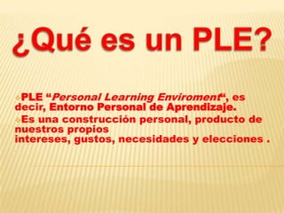 PLE “Personal Learning Enviroment“, es
decir, Entorno Personal de Aprendizaje.
Es una construcción personal, producto de
nuestros propios
intereses, gustos, necesidades y elecciones .
.
 