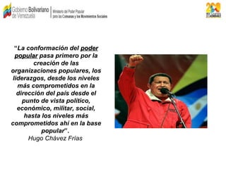 “La conformación del poderpoder
popularpopular pasa primero por la
creación de las
organizaciones populares, los
liderazgos, desde los niveles
más comprometidos en la
dirección del país desde el
punto de vista político,
económico, militar, social,
hasta los niveles más
comprometidos ahí en la base
popular”.
Hugo Chávez Frías
 