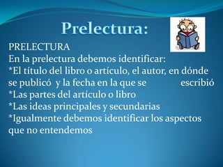 Prelectura:PRELECTURAEn la prelectura debemos identificar:*El título del libro o artículo, el autor, en dónde se publicó  y la fecha en la que se              escribió*Las partes del artículo o libro*Las ideas principales y secundarias*Igualmente debemos identificar los aspectos que no entendemos