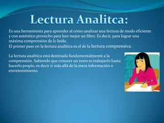 Lectura Analitca:Es una herramienta para aprender al cómo analizar una lectura de modo eficiente y con auténtico provecho para leer mejor un libro. Es decir, para lograr una máxima comprensión de lo leído.El primer paso en la lectura analítica es el de la lectura comprensiva.La lectura analítica está destinada fundamentalmente a la comprensión. Sabiendo que conocer un texto es trabajarlo hasta hacerlo propio, es decir ir más allá de la mera información o entretenimiento.