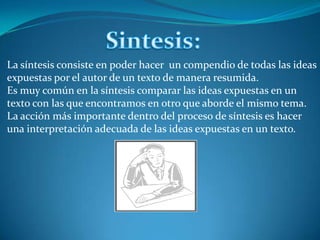 Sintesis:La síntesis consiste en poder hacer  un compendio de todas las ideas expuestas por el autor de un texto de manera resumida. Es muy común en la síntesis comparar las ideas expuestas en un texto con las que encontramos en otro que aborde el mismo tema.La acción más importante dentro del proceso de síntesis es hacer una interpretación adecuada de las ideas expuestas en un texto. 
