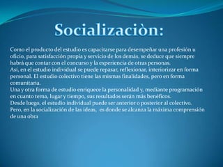 Socializaciòn:Como el producto del estudio es capacitarse para desempeñar una profesión u oficio, para satisfacción propia y servicio de los demás, se deduce que siempre habrá que contar con el concurso y la experiencia de otras personas.Así, en el estudio individual se puede repasar, reflexionar, interiorizar en forma personal. El estudio colectivo tiene las mismas finalidades, pero en forma comunitaria.Una y otra forma de estudio enriquece la personalidad y, mediante programación en cuanto tema, lugar y tiempo, sus resultados serán más benéficos.Desde luego, el estudio individual puede ser anterior o posterior al colectivo. Pero, en la socialización de las ideas,  es donde se alcanza la máxima comprensión de una obra