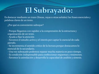 El Subrayado:Es destacar mediante un trazo (líneas, rayas u otras señales) las frases esenciales y palabras claves de un texto.¿Por qué es conveniente subrayar?· Porque llegamos con rapidez a la comprensión de la estructura y organización de un texto.· Ayuda a fijar la atención· Favorece el estudio activo y el interés por captar lo esencial de cada párrafo.· Se incrementa el sentido crítico de la lectura porque destacamos lo esencial de lo secundario.· Una vez subrayado podemos reparar mucha materia en poco tiempo.· Es condición indispensable para confeccionar esquemas y resúmenes.· Favorece la asimilación y desarrolla la capacidad de análisis y síntesis.