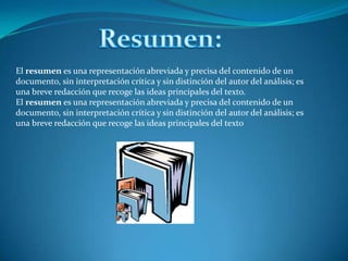 Resumen:El resumen es una representación abreviada y precisa del contenido de un documento, sin interpretación crítica y sin distinción del autor del análisis; es una breve redacción que recoge las ideas principales del texto.El resumen es una representación abreviada y precisa del contenido de un documento, sin interpretación crítica y sin distinción del autor del análisis; es una breve redacción que recoge las ideas principales del texto