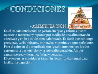 CONDICIONES- ALIMENTACION:En el trabajo intelectual se gastan energías y calorías que es necesario mantener y reponer por medio de una alimentación adecuada y en lo posible bien balanceada. Es decir que contenga proteínas, carbohidratos, minerales, vitaminas y agua suficiente. Para el éxito en el aprendizaje son igualmente nocivos los dos extremos: la desnutrición y la sobrealimentación. Ambos causan pereza y desgano, fatiga y pesadez. El orden en las comidas es también factor fundamental para facilitar la digestión.