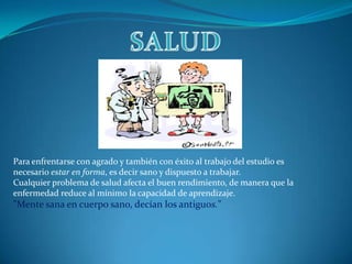 SALUDPara enfrentarse con agrado y también con éxito al trabajo del estudio es necesario estar en forma, es decir sano y dispuesto a trabajar. Cualquier problema de salud afecta el buen rendimiento, de manera que la enfermedad reduce al mínimo la capacidad de aprendizaje."Mente sana en cuerpo sano, decían los antiguos."