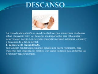 DESCANSOAsí como la alimentación es uno de los factores para mantenerse con buena salud, el ejercicio físico y el descanso son importantes para el bienestar y desarrollo del cuerpo. Los ejercicios musculares ayudan a despejar la mente y a descansar de la fatiga mental.El deporte es lo más indicado.Son también fundamentales para el estudio una buena respiración, para mantener bien oxigenado el cerebro, y un sueño tranquilo para alimentar las neuronas y reparar energías.