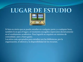 LUGAR DE ESTUDIOSi bien es cierto que se puede estudiar en cualquier parte y a cualquier hora, también lo es que el lugar y el momento escogidos repercuten decisivamente en el rendimiento académico. Para lograrlo se requiere un mínimo de comodidad, aseo y buen gusto.Los sitios más apropiados para estudiar son las bibliotecas, por la organización, el silencio y la disponibilidad de los recursos.