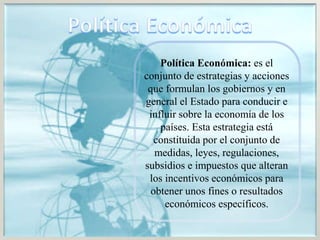 Política Económica: es el
conjunto de estrategias y acciones
que formulan los gobiernos y en
general el Estado para conducir e
influir sobre la economía de los
países. Esta estrategia está
constituida por el conjunto de
medidas, leyes, regulaciones,
subsidios e impuestos que alteran
los incentivos económicos para
obtener unos fines o resultados
económicos específicos.
 