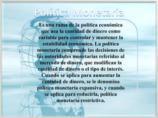 Es una rama de la política económica
que usa la cantidad de dinero como
variable para controlar y mantener la
estabilidad económica. La política
monetaria comprende las decisiones de
las autoridades monetarias referidas al
mercado de dinero, que modifican la
cantidad de dinero o el tipo de interés.
Cuando se aplica para aumentar la
cantidad de dinero, se le denomina
política monetaria expansiva, y cuando
se aplica para reducirla, política
monetaria restrictiva.
 