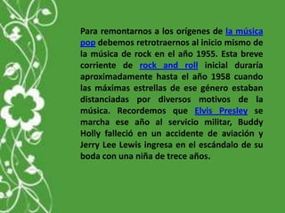 Para remontarnos a los orígenes de la música
pop debemos retrotraernos al inicio mismo de
la música de rock en el año 1955. Esta breve
corriente de rock and roll inicial duraría
aproximadamente hasta el año 1958 cuando
las máximas estrellas de ese género estaban
distanciadas por diversos motivos de la
música. Recordemos que Elvis Presley se
marcha ese año al servicio militar, Buddy
Holly falleció en un accidente de aviación y
Jerry Lee Lewis ingresa en el escándalo de su
boda con una niña de trece años.
 