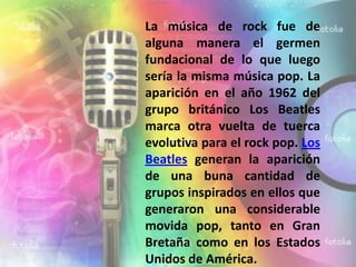 La música de rock fue de
alguna manera el germen
fundacional de lo que luego
sería la misma música pop. La
aparición en el año 1962 del
grupo británico Los Beatles
marca otra vuelta de tuerca
evolutiva para el rock pop. Los
Beatles generan la aparición
de una buna cantidad de
grupos inspirados en ellos que
generaron una considerable
movida pop, tanto en Gran
Bretaña como en los Estados
Unidos de América.
 