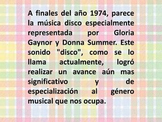 A finales del año 1974, parece
la música disco especialmente
representada      por    Gloria
Gaynor y Donna Summer. Este
sonido "disco", como se lo
llama      actualmente,   logró
realizar un avance aún mas
significativo       y        de
especialización    al   género
musical que nos ocupa.
 