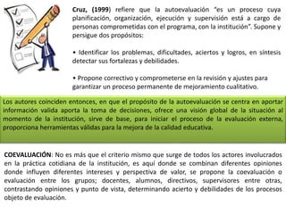 Cruz, (1999) refiere que la autoevaluación “es un proceso cuya
planificación, organización, ejecución y supervisión está a cargo de
personas comprometidas con el programa, con la institución”. Supone y
persigue dos propósitos:
• Identificar los problemas, dificultades, aciertos y logros, en síntesis
detectar sus fortalezas y debilidades.
• Propone correctivo y comprometerse en la revisión y ajustes para
garantizar un proceso permanente de mejoramiento cualitativo.
Los autores coinciden entonces, en que el propósito de la autoevaluación se centra en aportar
información valida aporta la toma de decisiones, ofrece una visión global de la situación al
momento de la institución, sirve de base, para iniciar el proceso de la evaluación externa,
proporciona herramientas válidas para la mejora de la calidad educativa.
COEVALUACIÓN: No es más que el criterio mismo que surge de todos los actores involucrados
en la práctica cotidiana de la institución, es aquí donde se combinan diferentes opiniones
donde influyen diferentes intereses y perspectiva de valor, se propone la coevaluación o
evaluación entre los grupos; docentes, alumnos, directivos, supervisores entre otras,
contrastando opiniones y punto de vista, determinando acierto y debilidades de los procesos
objeto de evaluación.
 