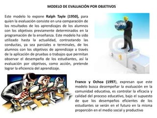 MODELO DE EVALUACIÓN POR OBJETIVOS
Este modelo lo expone Ralph Tayle (1950), para
quien la evaluación consiste en una comparación de
los resultados de los aprendizajes de los alumnos
con los objetivos previamente determinados en la
programación de la enseñanza. Este modelo ha sido
utilizado hasta la actualidad, contrastando las
conductas, ya sea parciales o terminales, de los
alumnos con los objetivos de aprendizaje a través
de la aplicación de pruebas o trabajos que permitan
observar el desempeño de los estudiantes, así la
evaluación por objetivos, como acción, pretende
lograr la eficiencia del aprendizaje.
Franco y Ochoa (1997), expresan que este
modelo busca desempeñar la evaluación en la
comunidad educativa, es controlar la eficacia y
calidad del proceso educativo, bajo el supuesto
de que los desempeños eficientes de los
estudiantes se verán en el futuro en la misma
proporción en el medio social y productivo
 