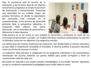 Hoy, la enseñanza está al servicio de la
educación, y por lo tanto, deja de ser objetivo
central de los programas la simple transmisión
de información y conocimientos. Existiendo
una necesidad de un cuidado mayor del
proceso formativo, en donde la capacitación
del alumnado está centrada en el
autoaprendizaje, como proceso de desarrollo
personal. Bajo la perspectiva educativa, la
evaluación debe adquirir una nueva
dimensión, con la necesidad de personalizar y
diferenciar la labor docente.
Cada alumno es un ser único, es una realidad en desarrollo y cambiante en razón de sus
circunstancias personales y sociales. Un modelo educativo moderno contemporiza la atención
al individuo, junto con los objetivos y las exigencias sociales.
Las deficiencias del sistema tradicional de evaluación, han desformado el sistema educativo,
ya que dada la importancia concedida al resultado, el alumno justifica al proceso educativo
como una forma de alcanzar el mismo.
La evaluación debe permitir la adaptación de los programas educativos a las características
individuales del alumno, detectar sus puntos débiles para poder corregirlos y tener un
conocimiento cabal de cada uno.
No puede ser reducida a una simple cuestión metodológica, a una simple "técnica" educativa,
ya que su incidencia excediendo lo pedagógico para incidir sobre lo social.
 