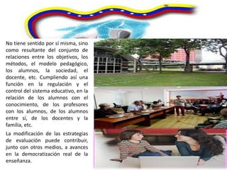 No tiene sentido por sí misma, sino
como resultante del conjunto de
relaciones entre los objetivos, los
métodos, el modelo pedagógico,
los alumnos, la sociedad, el
docente, etc. Cumpliendo así una
función en la regulación y el
control del sistema educativo, en la
relación de los alumnos con el
conocimiento, de los profesores
con los alumnos, de los alumnos
entre sí, de los docentes y la
familia, etc.
La modificación de las estrategias
de evaluación puede contribuir,
junto con otros medios, a avances
en la democratización real de la
enseñanza.
 