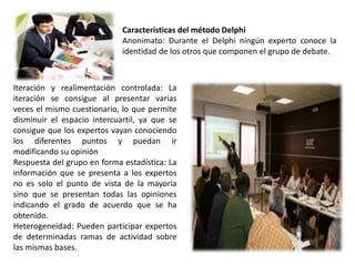 Iteración y realimentación controlada: La
iteración se consigue al presentar varias
veces el mismo cuestionario, lo que permite
disminuir el espacio intercuartil, ya que se
consigue que los expertos vayan conociendo
los diferentes puntos y puedan ir
modificando su opinión
Respuesta del grupo en forma estadística: La
información que se presenta a los expertos
no es solo el punto de vista de la mayoría
sino que se presentan todas las opiniones
indicando el grado de acuerdo que se ha
obtenido.
Heterogeneidad: Pueden participar expertos
de determinadas ramas de actividad sobre
las mismas bases.
Características del método Delphi
Anonimato: Durante el Delphi ningún experto conoce la
identidad de los otros que componen el grupo de debate.
 
