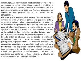 Para Cruz (1999), “la evaluación institucional se asume como el
proceso que da cuenta del estado de desarrollo del objeto de
evaluación, de sus aciertos, carencias y deficiencias”. Lo que
permite entenderse como base para formular propuestas de
intervención que permita mejorar, la calidad de los
componentes.
Por otra parte Romero Díaz (1989), “define evaluación
institucional como un proceso permanente que cubre todas y
cada una de las fases del proceso administrativo, de modo que
los resultados y experiencias obtenidas en cada fase, sirvan
para introducir modificaciones y reorientaciones parciales y
aplicada al final del proceso total, aporten información acerca
de la calidad de los resultados logrados durante todo el
proceso, en comparación de los objetivos propuestos”.
En este orden se observa, que se concibe la evaluación
institucional como un proceso sistemático, que implica
participación, responsabilidad de los diferentes actores de una
organización educativa, cuyo propósito es el mejoramiento y
transformación de los proceso académico y administrativo, que
tiene como punto de partida su propia realidad, tomando en
cuentas sus problemas y contribuyendo a la toma de
decisiones que conlleven al logro eficiente y efectivo de
cualquier organización, entonces la evaluación
 