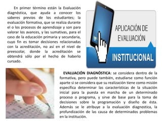 EVALUACIÓN DIAGNÓSTICA: se considera dentro de la
formativa, pero puede también, estudiarse como función
aparte si se considera que su realización tiene como misión
específica determinar las características de la situación
inicial para la puesta en marcha de un determinado
proceso o programa, y sirve de base para la toma de
decisiones sobre la programación y diseño de ésta.
Además se le atribuye a la evaluación diagnostica, la
profundización de las causa de determinados problemas
en la institución.
En primer término están la Evaluación
diagnóstica, que ayuda a conocer los
saberes previos de los estudiantes; la
evaluación formativa, que se realiza durante
el o los procesos de aprendizaje y son para
valorar los avances, y las sumativas, para el
caso de la educación primaria y secundaria,
cuyo fin es tomar decisiones relacionadas
con la acreditación, no así en el nivel de
preescolar, donde la acreditación se
obtendrá sólo por el hecho de haberlo
cursado.
 