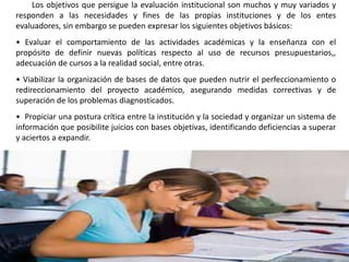 Los objetivos que persigue la evaluación institucional son muchos y muy variados y
responden a las necesidades y fines de las propias instituciones y de los entes
evaluadores, sin embargo se pueden expresar los siguientes objetivos básicos:
• Evaluar el comportamiento de las actividades académicas y la enseñanza con el
propósito de definir nuevas políticas respecto al uso de recursos presupuestarios,,
adecuación de cursos a la realidad social, entre otras.
• Viabilizar la organización de bases de datos que pueden nutrir el perfeccionamiento o
redireccionamiento del proyecto académico, asegurando medidas correctivas y de
superación de los problemas diagnosticados.
• Propiciar una postura crítica entre la institución y la sociedad y organizar un sistema de
información que posibilite juicios con bases objetivas, identificando deficiencias a superar
y aciertos a expandir.
 