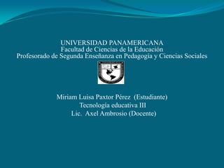 UNIVERSIDAD PANAMERICANA
               Facultad de Ciencias de la Educación
Profesorado de Segunda Enseñanza en Pedagogía y Ciencias Sociales




             Miriam Luisa Paxtor Pérez (Estudiante)
                     Tecnología educativa III
                  Lic. Axel Ambrosio (Docente)
 