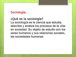 Sociología.
¿Qué es la sociología?
La sociología es la ciencia que estudia,
describe y analiza los procesos de la vida
en sociedad. Su objeto de estudio son los
seres humanos y sus relaciones sociales,
las sociedades humanas.
 