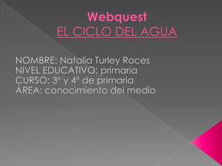 WebquestEL CICLO DEL AGUA NOMBRE: Natalia Turley Roces NIVEL EDUCATIVO: primaria CURSO: 3º y 4º de primaria ÁREA: conocimiento del medio 