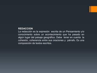 REDACCION
La redacción es la expresión escrita de un Pensamiento y/o
conocimiento sobre un acontecimiento que ha pasado en
algún lugar del paisaje geográfico. Debe tener en cuenta la
cohesión, coherencia entre sus oraciones y párrafo. Es una
composición de textos escritos.
 