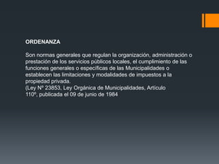 ORDENANZA

Son normas generales que regulan la organización, administración o
prestación de los servicios públicos locales, el cumplimiento de las
funciones generales o específicas de las Municipalidades o
establecen las limitaciones y modalidades de impuestos a la
propiedad privada.
(Ley Nº 23853, Ley Orgánica de Municipalidades, Artículo
110º, publicada el 09 de junio de 1984
 