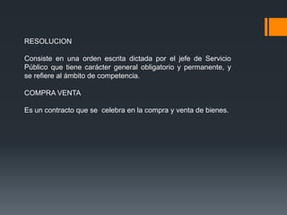 RESOLUCION

Consiste en una orden escrita dictada por el jefe de Servicio
Público que tiene carácter general obligatorio y permanente, y
se refiere al ámbito de competencia.

COMPRA VENTA

Es un contracto que se celebra en la compra y venta de bienes.
 