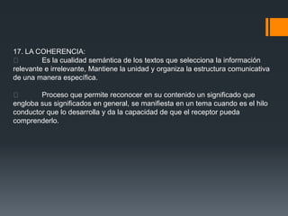 17. LA COHERENCIA:
        Es la cualidad semántica de los textos que selecciona la información
relevante e irrelevante, Mantiene la unidad y organiza la estructura comunicativa
de una manera específica.

       Proceso que permite reconocer en su contenido un significado que
engloba sus significados en general, se manifiesta en un tema cuando es el hilo
conductor que lo desarrolla y da la capacidad de que el receptor pueda
comprenderlo.
 