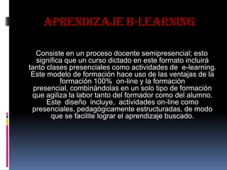 APRENDIZAJE B-LEARNING
Consiste en un proceso docente semipresencial; esto
significa que un curso dictado en este formato incluirá
tanto clases presenciales como actividades de e-learning.
Este modelo de formación hace uso de las ventajas de la
formación 100% on-line y la formación
presencial, combinándolas en un solo tipo de formación
que agiliza la labor tanto del formador como del alumno.
Este diseño incluye, actividades on-line como
presenciales, pedagógicamente estructuradas, de modo
que se facilite lograr el aprendizaje buscado.
 