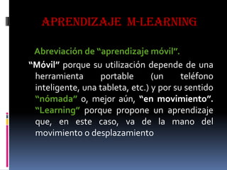 APRENDIZAJE m-learning
Abreviación de “aprendizaje móvil”.
“Móvil” porque su utilización depende de una
herramienta portable (un teléfono
inteligente, una tableta, etc.) y por su sentido
“nómada” o, mejor aún, “en movimiento”.
“Learning” porque propone un aprendizaje
que, en este caso, va de la mano del
movimiento o desplazamiento
 