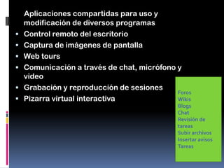 Aplicaciones compartidas para uso y
modificación de diversos programas
 Control remoto del escritorio
 Captura de imágenes de pantalla
 Web tours
 Comunicación a través de chat, micrófono y
video
 Grabación y reproducción de sesiones
 Pizarra virtual interactiva
Foros
Wikis
Blogs
Chat
Revisión de
tareas
Subir archivos
Insertar avisos
Tareas
 