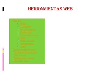 Herramientas WEB
Se caracterizan por las
posibilidades que ofrecen a los
usuarios de tener un doble rol: ser
protagonistas y público de la
información que circula por la web.
En este apartado se destacan
algunas de ellas, enfocadas desde
la perspectiva pedagógica. Se
pretende que los usuarios del
centro del conocimiento
encuentren una referencia para la
iniciación en la selección y uso de
dichas herramientas tanto en el
ámbito docente como el personal o
social en general.
Web 2.0
• Blogs
• Fotografía
• Microblogging
• Podcasting
• Presentaciones en
línea
• Redes sociales
• Videocasting
• Wikis
•Herramientas de autor
•Plataformas educativas
•Videojuegos
•Realidad aumentada
•Tabletas y apps
 