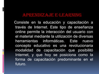 Aprendizaje e-learning
Consiste en la educación y capacitación a
través de Internet. Este tipo de enseñanza
online permite la interacción del usuario con
el material mediante la utilización de diversas
herramientas informáticas. Este nuevo
concepto educativo es una revolucionaria
modalidad de capacitación que posibilitó
Internet, y que hoy se posiciona como la
forma de capacitación predominante en el
futuro.
 