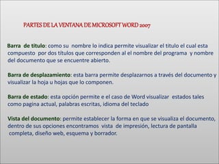 PARTESDE LA VENTANADEMICROSOFTWORD 2007
Barra de titulo: como su nombre lo indica permite visualizar el titulo el cual esta
compuesto por dos títulos que corresponden al el nombre del programa y nombre
del documento que se encuentre abierto.
Barra de desplazamiento: esta barra permite desplazarnos a través del documento y
visualizar la hoja u hojas que lo componen.
Barra de estado: esta opción permite e el caso de Word visualizar estados tales
como pagina actual, palabras escritas, idioma del teclado
Vista del documento: permite establecer la forma en que se visualiza el documento,
dentro de sus opciones encontramos vista de impresión, lectura de pantalla
completa, diseño web, esquema y borrador.
 