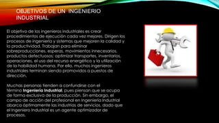 OBJETIVOS DE UN INGENIERIO
INDUSTRIAL
El objetivo de los ingenieros industriales es crear
procedimientos de ejecución cada vez mejores. Dirigen los
procesos de ingeniería y sistemas que mejoren la calidad y
la productividad. Trabajan para eliminar
sobreproducciones, esperas, movimientos innecesarios,
productos defectuosos; optimizar transportes, inventarios,
operaciones, el uso del recurso energético y la utilización
de la habilidad humana. Por ello, muchos ingenieros
industriales terminan siendo promovidos a puestos de
dirección.
Muchas personas tienden a confundirse con el
término Ingeniería Industrial, pues piensan que se ocupa
de forma exclusiva de la producción. Sin embargo, el
campo de acción del profesional en Ingeniería Industrial
abarca óptimamente las industrias de servicios, dado que
el Ingeniero Industrial es un agente optimizador de
procesos.
 