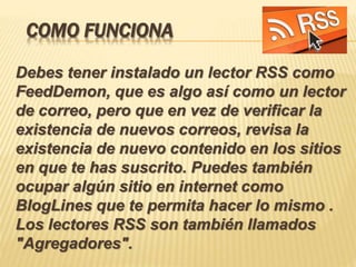 COMO FUNCIONA
Debes tener instalado un lector RSS como
FeedDemon, que es algo así como un lector
de correo, pero que en vez de verificar la
existencia de nuevos correos, revisa la
existencia de nuevo contenido en los sitios
en que te has suscrito. Puedes también
ocupar algún sitio en internet como
BlogLines que te permita hacer lo mismo .
Los lectores RSS son también llamados
"Agregadores".
 