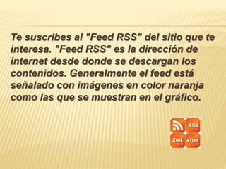 Te suscribes al "Feed RSS" del sitio que te
interesa. "Feed RSS" es la dirección de
internet desde donde se descargan los
contenidos. Generalmente el feed está
señalado con imágenes en color naranja
como las que se muestran en el gráfico.
 