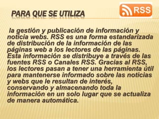 PARA QUE SE UTILIZA
la gestión y publicación de información y
noticia webs. RSS es una forma estandarizada
de distribución de la información de las
páginas web a los lectores de las páginas.
Esta información se distribuye a través de las
fuentes RSS o Canales RSS. Gracias al RSS,
los lectores pasan a tener una herramienta útil
para mantenerse informado sobre las noticias
y webs que le resultan de interés,
conservando y almacenando toda la
información en un solo lugar que se actualiza
de manera automática.
 