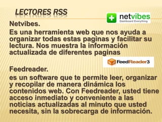 LECTORES RSS
Netvibes.
Es una herramienta web que nos ayuda a
organizar todas estas paginas y facilitar su
lectura. Nos muestra la información
actualizada de diferentes paginas
Feedreader.
es un software que te permite leer, organizar
y recopilar de manera dinámica los
contenidos web. Con Feedreader, usted tiene
acceso inmediato y conveniente a las
noticias actualizadas al minuto que usted
necesita, sin la sobrecarga de información.
 