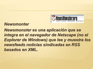 Newsmonter
Newsmonster es una aplicación que se
integra en el navegador de Netscape (no el
Explorer de Windows) que lee y muestra los
newsfeeds noticias sindicadas en RSS
basados en XML.
 